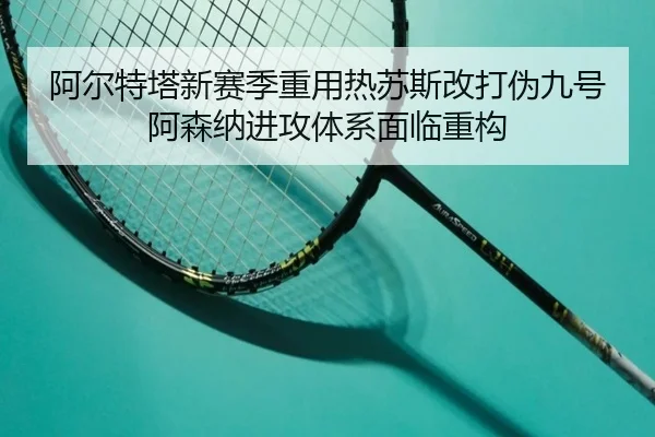 阿尔特塔新赛季重用热苏斯改打伪九号 阿森纳进攻体系面临重构