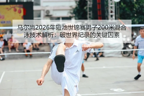 马尔尚2026年短池世锦赛男子200米混合泳技术解析：破世界纪录的关键因素